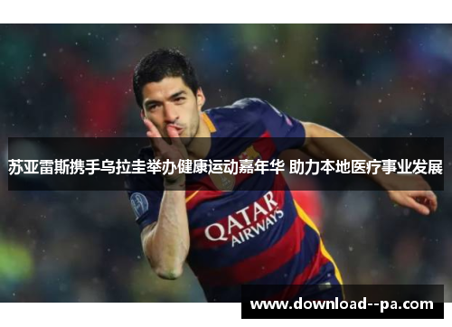 苏亚雷斯携手乌拉圭举办健康运动嘉年华 助力本地医疗事业发展