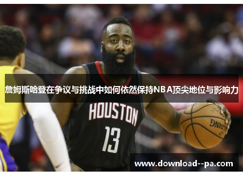 詹姆斯哈登在争议与挑战中如何依然保持NBA顶尖地位与影响力 詹姆斯哈登在争议与挑战中如何依然保持NBA顶尖地位与影响力
