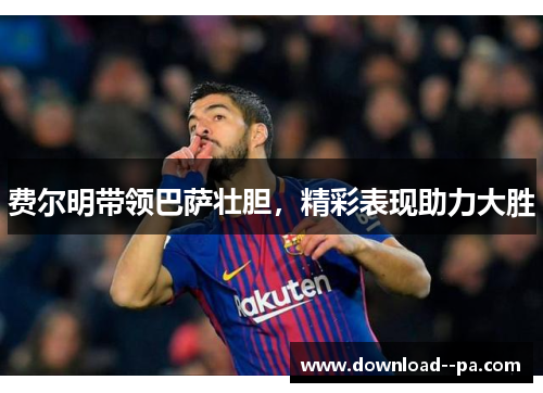 费尔明带领巴萨壮胆，精彩表现助力大胜