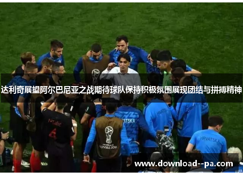 达利奇展望阿尔巴尼亚之战期待球队保持积极氛围展现团结与拼搏精神 达利奇展望阿尔巴尼亚之战期待球队保持积极氛围展现团结与拼搏精神