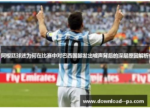 阿根廷球迷为何在比赛中对巴西国脚发出嘘声背后的深层原因解析 阿根廷球迷为何在比赛中对巴西国脚发出嘘声背后的深层原因解析