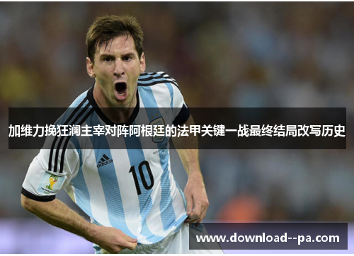 加维力挽狂澜主宰对阵阿根廷的法甲关键一战最终结局改写历史