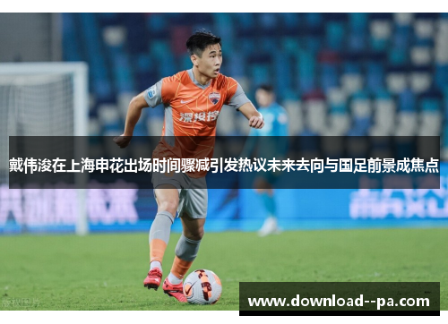 戴伟浚在上海申花出场时间骤减引发热议未来去向与国足前景成焦点 戴伟浚在上海申花出场时间骤减引发热议未来去向与国足前景成焦点