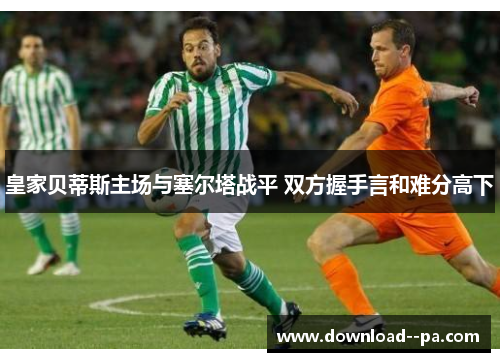 皇家贝蒂斯主场与塞尔塔战平 双方握手言和难分高下 皇家贝蒂斯主场与塞尔塔战平 双方握手言和难分高下