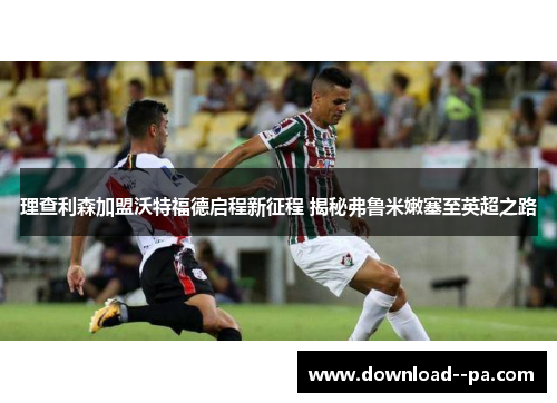 理查利森加盟沃特福德启程新征程 揭秘弗鲁米嫩塞至英超之路