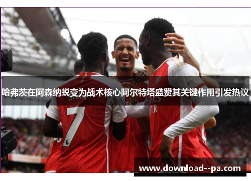 哈弗茨在阿森纳蜕变为战术核心阿尔特塔盛赞其关键作用引发热议