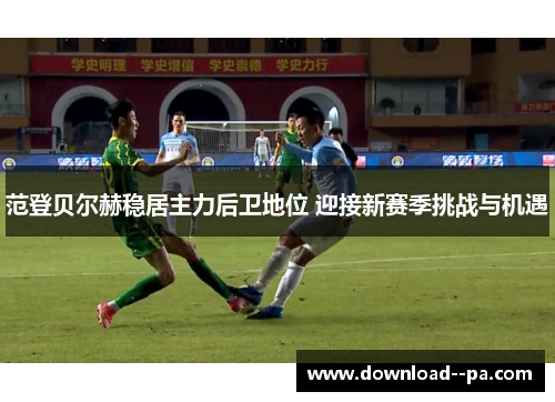 范登贝尔赫稳居主力后卫地位 迎接新赛季挑战与机遇 范登贝尔赫稳居主力后卫地位 迎接新赛季挑战与机遇
