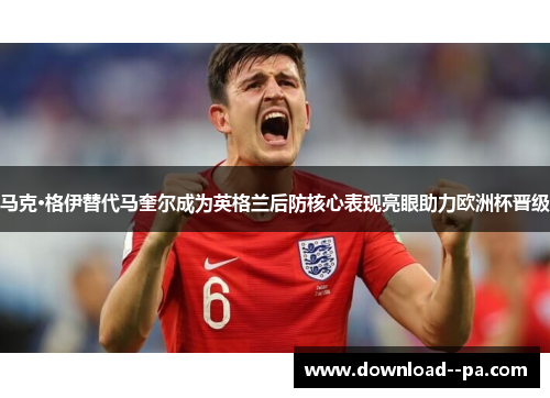 马克·格伊替代马奎尔成为英格兰后防核心表现亮眼助力欧洲杯晋级